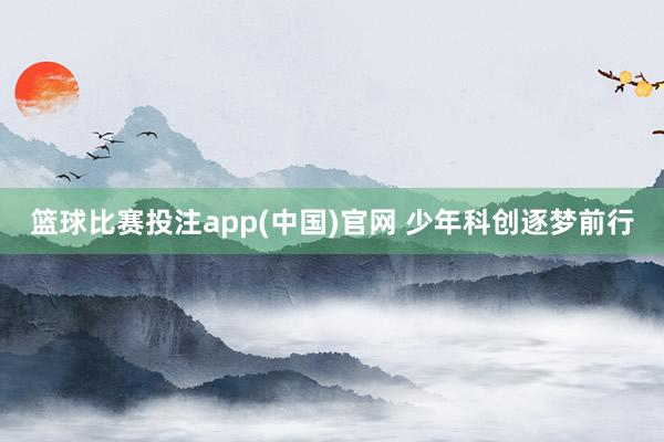 篮球比赛投注app(中国)官网 少年科创逐梦前行
