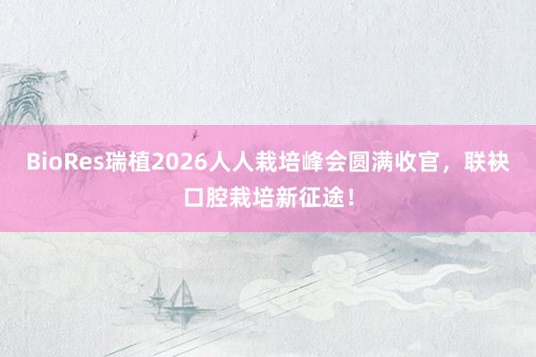 BioRes瑞植2026人人栽培峰会圆满收官，联袂口腔栽培新征途！