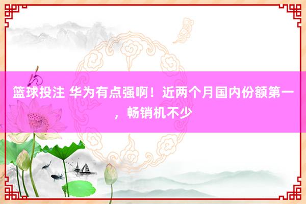篮球投注 华为有点强啊！近两个月国内份额第一，畅销机不少