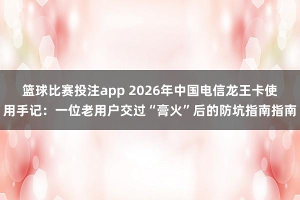 篮球比赛投注app 2026年中国电信龙王卡使用手记：一位老用户交过“膏火”后的防坑指南指南