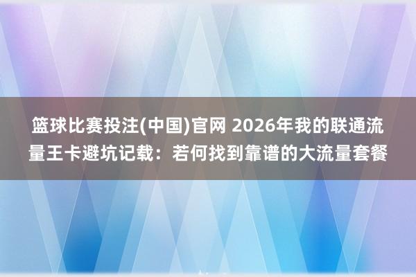 篮球比赛投注(中国)官网 2026年我的联通流量王卡避坑记载：若何找到靠谱的大流量套餐