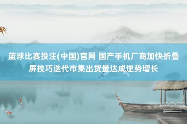 篮球比赛投注(中国)官网 国产手机厂商加快折叠屏技巧迭代市集出货量达成逆势增长