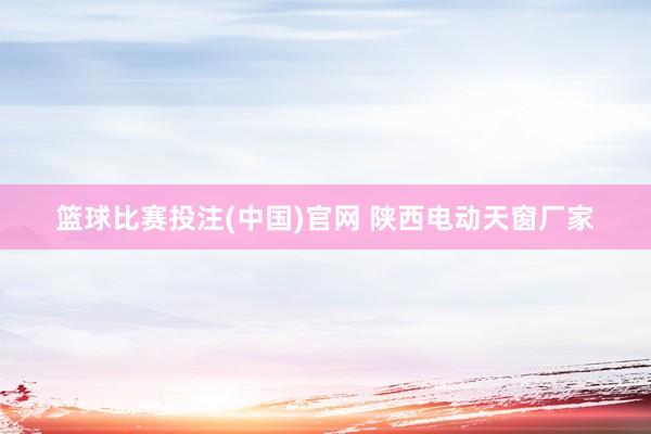 篮球比赛投注(中国)官网 陕西电动天窗厂家