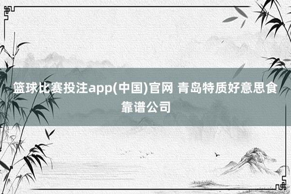 篮球比赛投注app(中国)官网 青岛特质好意思食靠谱公司