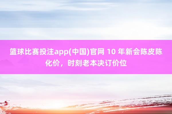 篮球比赛投注app(中国)官网 10 年新会陈皮陈化价，时刻老本决订价位