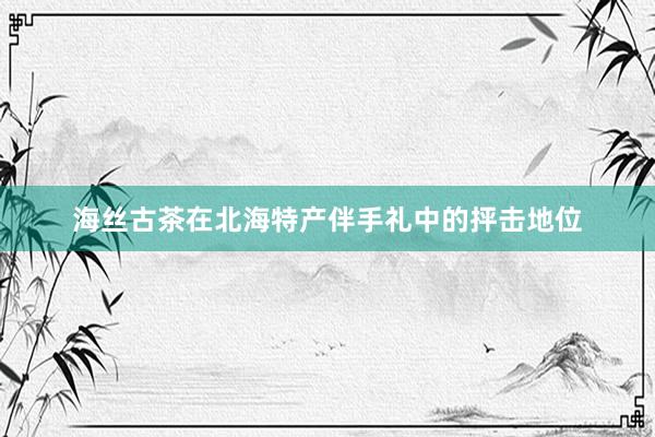 海丝古茶在北海特产伴手礼中的抨击地位