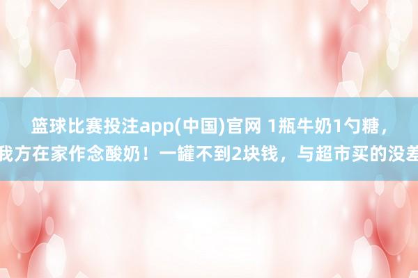 篮球比赛投注app(中国)官网 1瓶牛奶1勺糖，我方在家作念酸奶！一罐不到2块钱，与超市买的没差