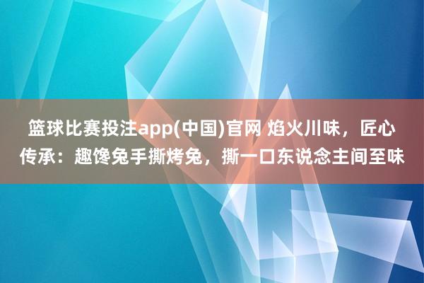篮球比赛投注app(中国)官网 焰火川味，匠心传承：趣馋兔手撕烤兔，撕一口东说念主间至味