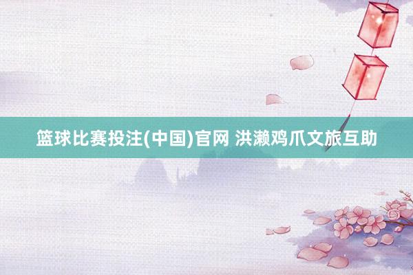 篮球比赛投注(中国)官网 洪濑鸡爪文旅互助