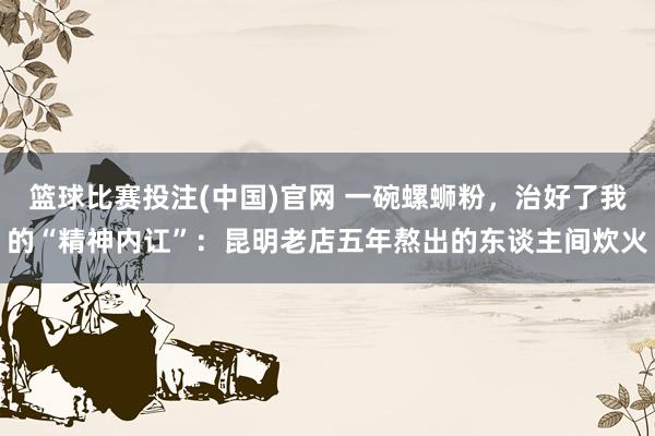篮球比赛投注(中国)官网 一碗螺蛳粉，治好了我的“精神内讧”：昆明老店五年熬出的东谈主间炊火