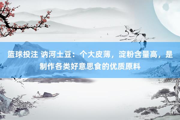 篮球投注 讷河土豆：个大皮薄，淀粉含量高，是制作各类好意思食的优质原料
