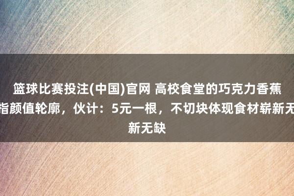 篮球比赛投注(中国)官网 高校食堂的巧克力香蕉被指颜值轮廓，伙计：5元一根，不切块体现食材崭新无缺