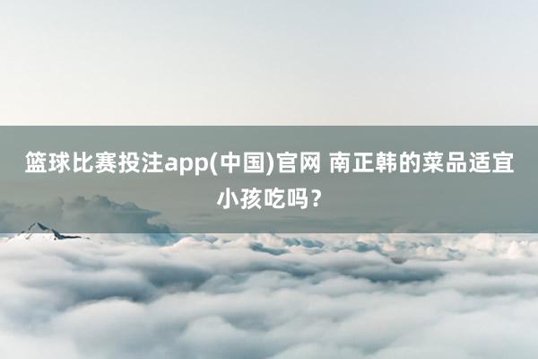 篮球比赛投注app(中国)官网 南正韩的菜品适宜小孩吃吗？