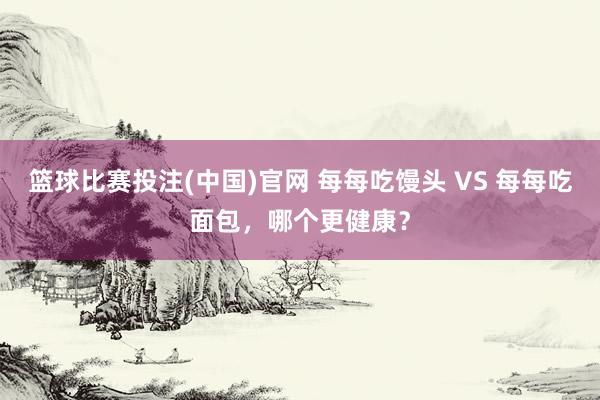 篮球比赛投注(中国)官网 每每吃馒头 VS 每每吃面包，哪个更健康？
