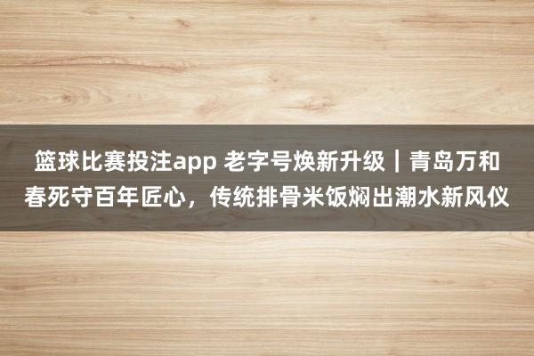 篮球比赛投注app 老字号焕新升级｜青岛万和春死守百年匠心，传统排骨米饭焖出潮水新风仪