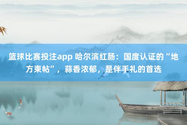 篮球比赛投注app 哈尔滨红肠：国度认证的“地方柬帖”，蒜香浓郁，是伴手礼的首选
