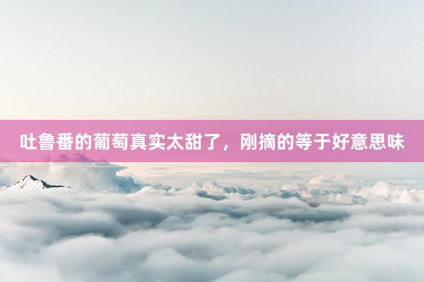 吐鲁番的葡萄真实太甜了，刚摘的等于好意思味