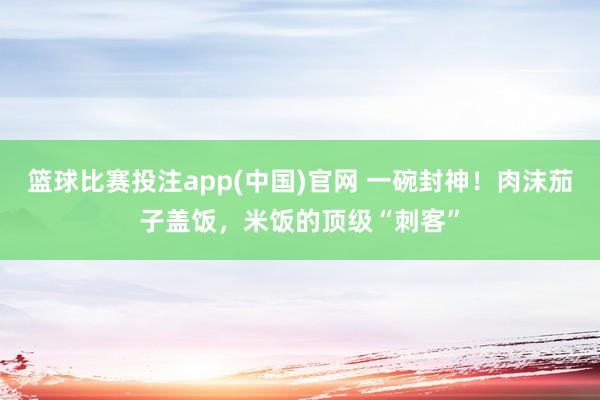 篮球比赛投注app(中国)官网 一碗封神！肉沫茄子盖饭，米饭的顶级“刺客”
