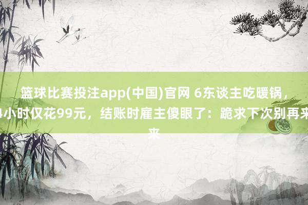 篮球比赛投注app(中国)官网 6东谈主吃暖锅，4小时仅花99元，结账时雇主傻眼了：跪求下次别再来