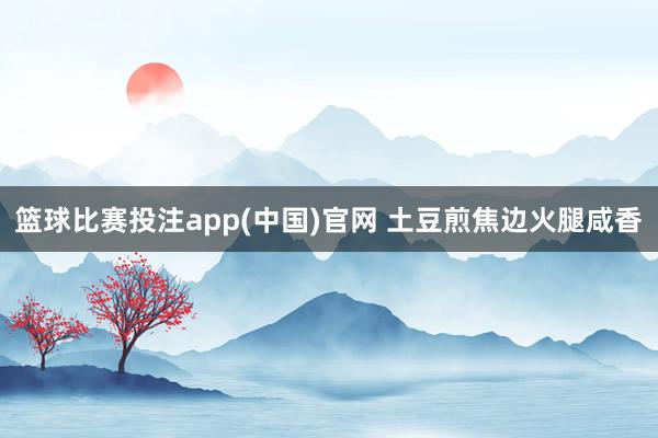 篮球比赛投注app(中国)官网 土豆煎焦边火腿咸香