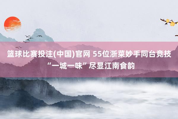 篮球比赛投注(中国)官网 55位浙菜妙手同台竞技 “一城一味”尽显江南食韵