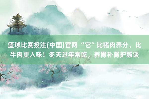 篮球比赛投注(中国)官网 “它”比猪肉养分，比牛肉更入味！冬天过年常吃，养胃补肾护肠谈