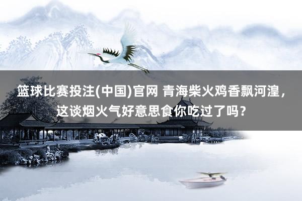 篮球比赛投注(中国)官网 青海柴火鸡香飘河湟，这谈烟火气好意思食你吃过了吗？
