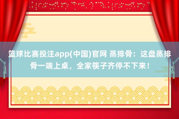 篮球比赛投注app(中国)官网 蒸排骨：这盘蒸排骨一端上桌，全家筷子齐停不下来！