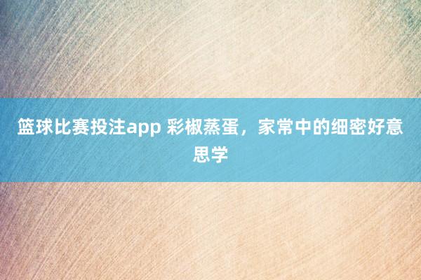 篮球比赛投注app 彩椒蒸蛋，家常中的细密好意思学