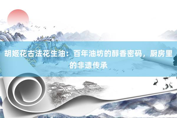 胡姬花古法花生油：百年油坊的醇香密码，厨房里的非遗传承
