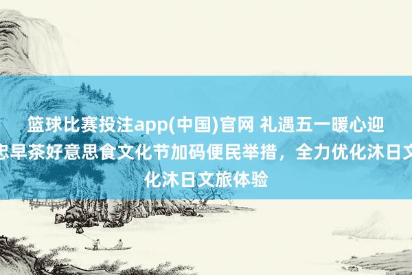 篮球比赛投注app(中国)官网 礼遇五一暖心迎客！吴忠早茶好意思食文化节加码便民举措，全力优化沐日文旅体验