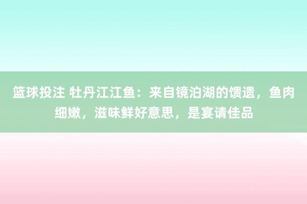 篮球投注 牡丹江江鱼：来自镜泊湖的馈遗，鱼肉细嫩，滋味鲜好意思，是宴请佳品
