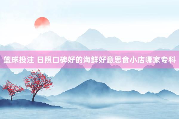 篮球投注 日照口碑好的海鲜好意思食小店哪家专科