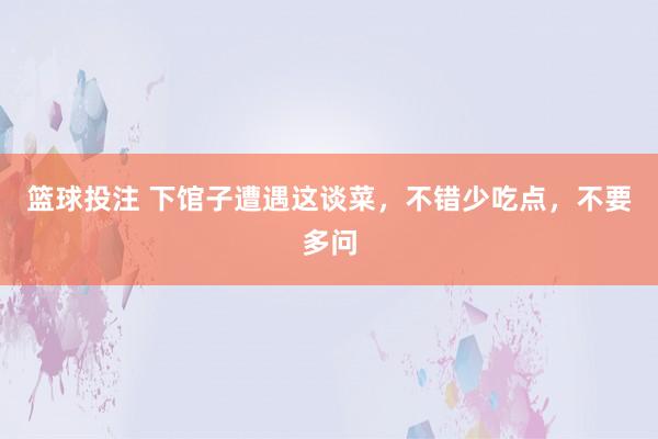 篮球投注 下馆子遭遇这谈菜，不错少吃点，不要多问