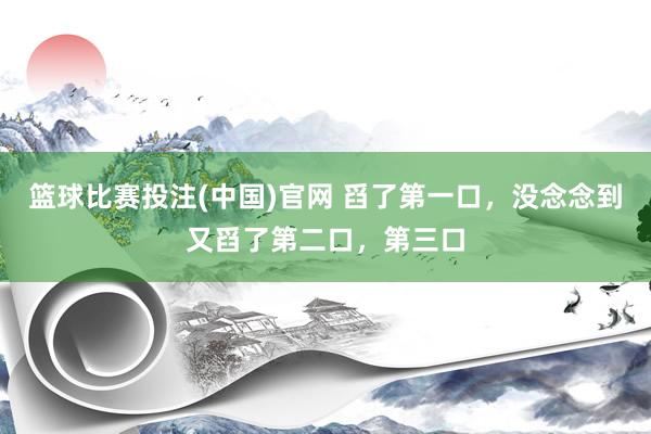 篮球比赛投注(中国)官网 舀了第一口，没念念到又舀了第二口，第三口