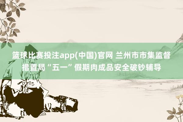 篮球比赛投注app(中国)官网 兰州市市集监督措置局“五一”假期肉成品安全破钞辅导