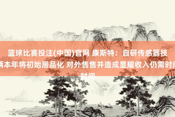篮球比赛投注(中国)官网 康斯特：自研传感器技俩本年将初始居品化 对外售售并造成显耀收入仍需时间