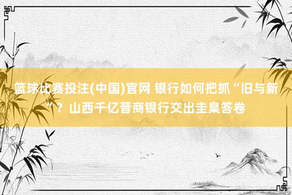 篮球比赛投注(中国)官网 银行如何把抓“旧与新”？山西千亿晋商银行交出圭臬答卷