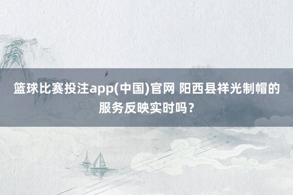 篮球比赛投注app(中国)官网 阳西县祥光制帽的服务反映实时吗？