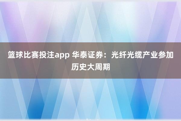 篮球比赛投注app 华泰证券：光纤光缆产业参加历史大周期