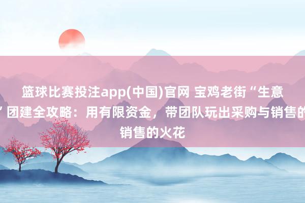 篮球比赛投注app(中国)官网 宝鸡老街“生意实战”团建全攻略：用有限资金，带团队玩出采购与销售的火花