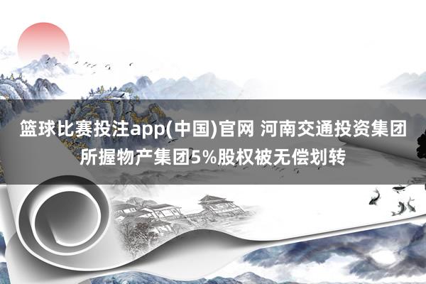 篮球比赛投注app(中国)官网 河南交通投资集团所握物产集团5%股权被无偿划转
