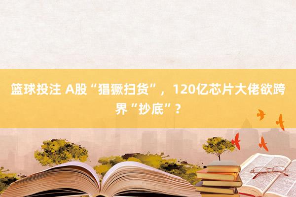 篮球投注 A股“猖獗扫货”，120亿芯片大佬欲跨界“抄底”？