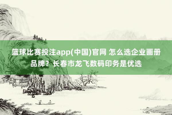 篮球比赛投注app(中国)官网 怎么选企业画册品牌？长春市龙飞数码印务是优选