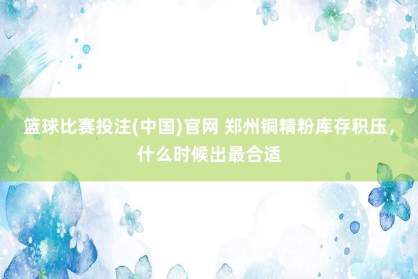 篮球比赛投注(中国)官网 郑州铜精粉库存积压，什么时候出最合适
