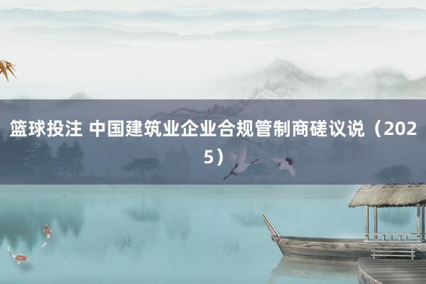 篮球投注 中国建筑业企业合规管制商磋议说（2025）