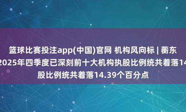 篮球比赛投注app(中国)官网 机构风向标 | 蘅东光(920045)2025年四季度已深刻前十大机构执股比例统共着落14.39个百分点