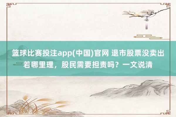 篮球比赛投注app(中国)官网 退市股票没卖出若哪里理，股民需要担责吗？一文说清