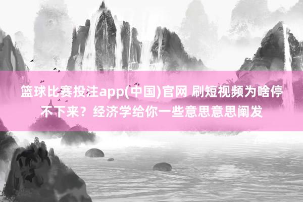 篮球比赛投注app(中国)官网 刷短视频为啥停不下来？经济学给你一些意思意思阐发