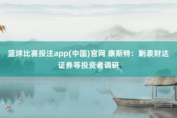 篮球比赛投注app(中国)官网 康斯特：剿袭财达证券等投资者调研